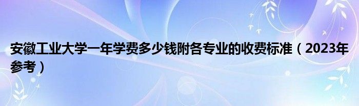 安徽工业大学一年学费多少钱附各专业的收费标准（2023年参考）