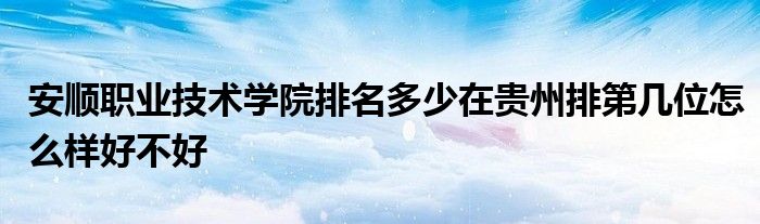 安顺职业技术学院排名多少在贵州排第几位怎么样好不好