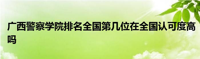 广西警察学院排名全国第几位在全国认可度高吗