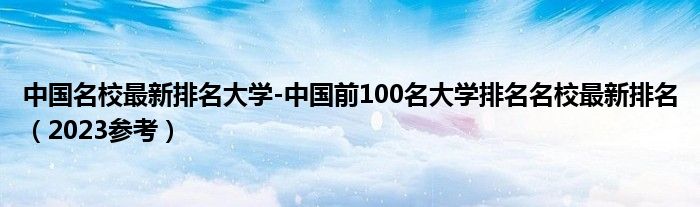 中国名校最新排名大学-中国前100名大学排名名校最新排名（2023参考）