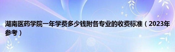 湖南医药学院一年学费多少钱附各专业的收费标准（2023年参考）