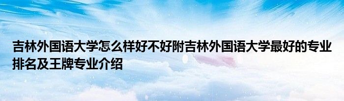 吉林外国语大学怎么样好不好附吉林外国语大学最好的专业排名及王牌专业介绍