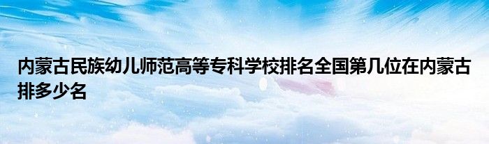 内蒙古民族幼儿师范高等专科学校排名全国第几位在内蒙古排多少名