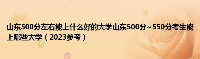 山东500分左右能上什么好的大学山东500分~550分考生能上哪些大学（2023参考）