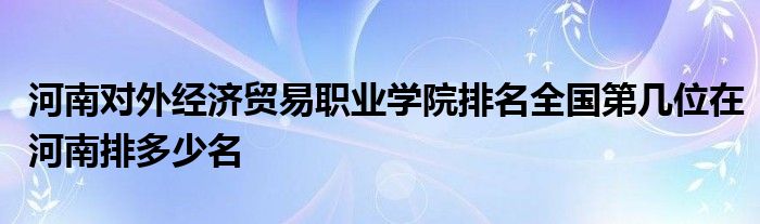 河南对外经济贸易职业学院排名全国第几位在河南排多少名