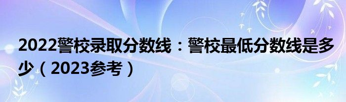 2022警校录取分数线：警校最低分数线是多少（2023参考）