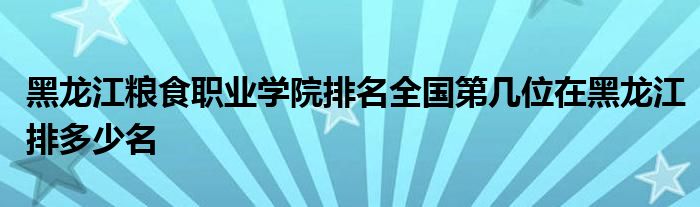 黑龙江粮食职业学院排名全国第几位在黑龙江排多少名