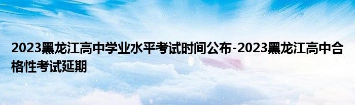 2023黑龙江高中学业水平考试时间公布-2023黑龙江高中合格性考试延期