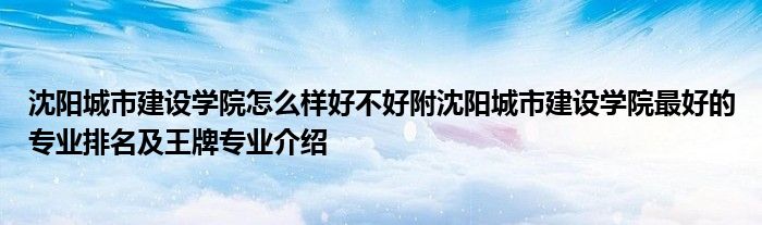 沈阳城市建设学院怎么样好不好附沈阳城市建设学院最好的专业排名及王牌专业介绍