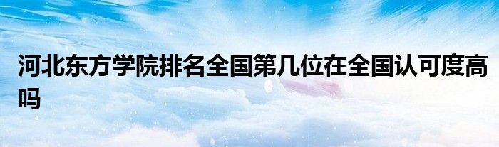 河北东方学院排名全国第几位在全国认可度高吗