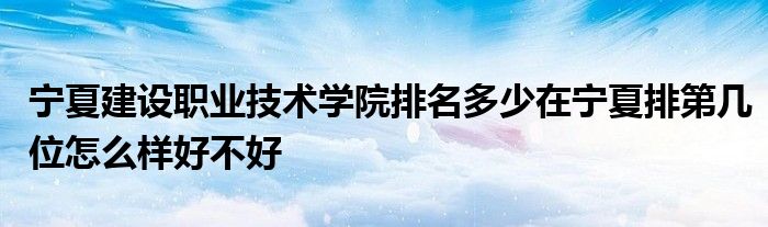 宁夏建设职业技术学院排名多少在宁夏排第几位怎么样好不好