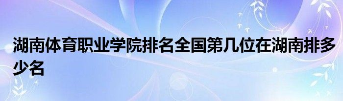 湖南体育职业学院排名全国第几位在湖南排多少名