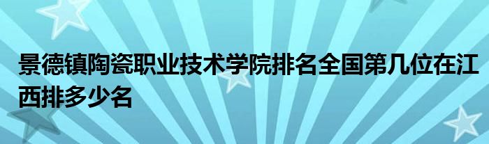 景德镇陶瓷职业技术学院排名全国第几位在江西排多少名