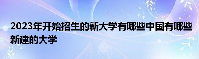 2023年开始招生的新大学有哪些中国有哪些新建的大学