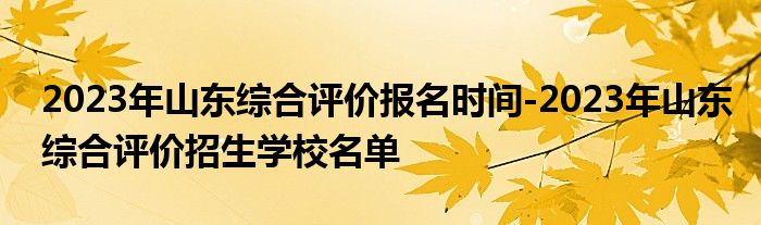 2023年山东综合评价报名时间-2023年山东综合评价招生学校名单