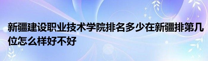 新疆建设职业技术学院排名多少在新疆排第几位怎么样好不好