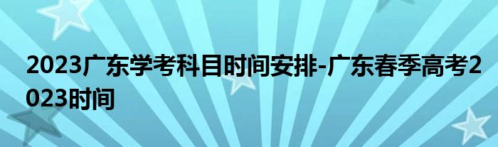 2023广东学考科目时间安排-广东春季高考2023时间