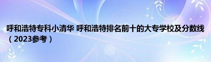 呼和浩特专科小清华 呼和浩特排名前十的大专学校及分数线（2023参考）