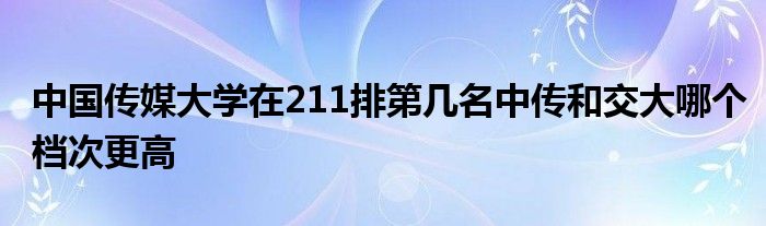 中国传媒大学在211排第几名中传和交大哪个档次更高