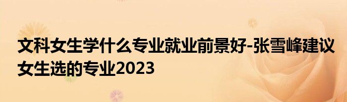 文科女生学什么专业就业前景好-张雪峰建议女生选的专业2023