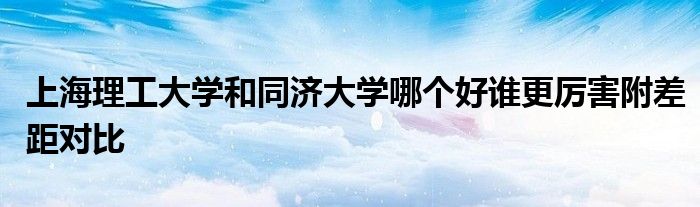 上海理工大学和同济大学哪个好谁更厉害附差距对比