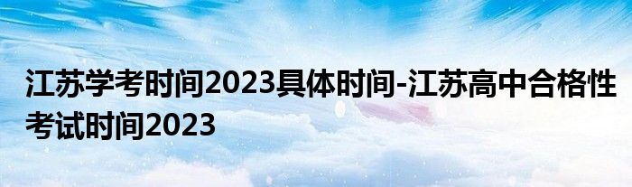 江苏学考时间2023具体时间-江苏高中合格性考试时间2023