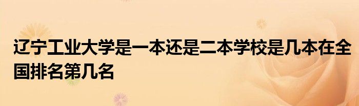 辽宁工业大学是一本还是二本学校是几本在全国排名第几名