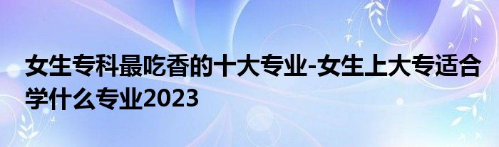 女生专科最吃香的十大专业-女生上大专适合学什么专业2023