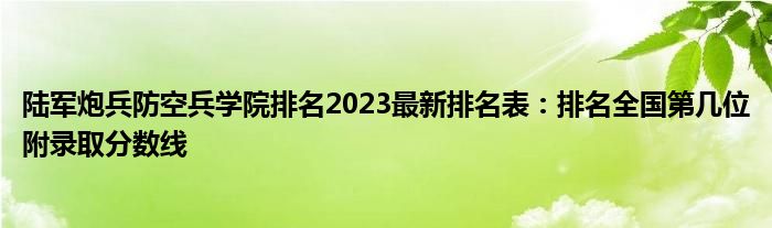 陆军炮兵防空兵学院排名2023最新排名表：排名全国第几位附录取分数线