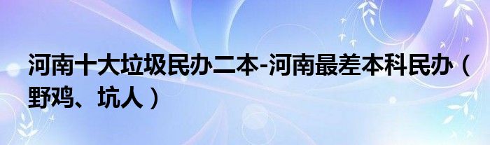 河南十大垃圾民办二本-河南最差本科民办（野鸡、坑人）