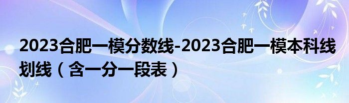 2023合肥一模分数线-2023合肥一模本科线划线（含一分一段表）