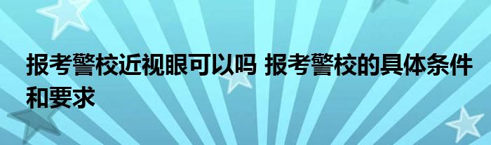 报考警校近视眼可以吗 报考警校的具体条件和要求