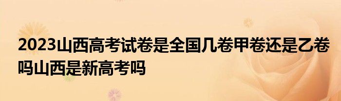 2023山西高考试卷是全国几卷甲卷还是乙卷吗山西是新高考吗