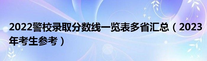 2022警校录取分数线一览表多省汇总（2023年考生参考）