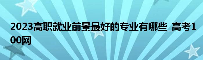 2023高职就业前景最好的专业有哪些_高考100网