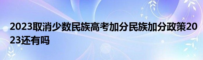 2023取消少数民族高考加分民族加分政策2023还有吗