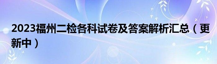 2023福州二检各科试卷及答案解析汇总（更新中）