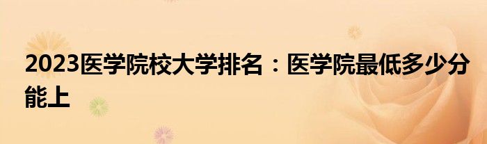 2023医学院校大学排名：医学院最低多少分能上