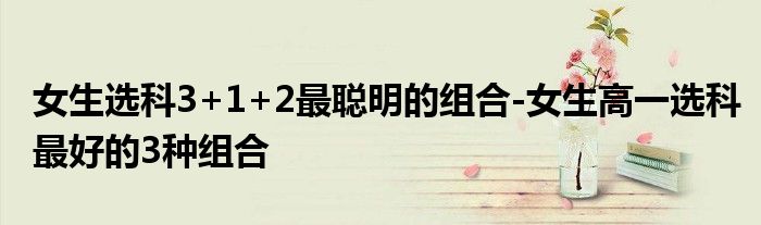 女生选科3+1+2最聪明的组合-女生高一选科最好的3种组合