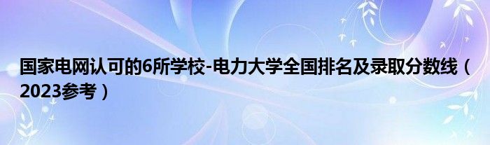 国家电网认可的6所学校-电力大学全国排名及录取分数线（2023参考）