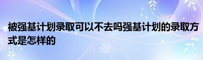 被强基计划录取可以不去吗强基计划的录取方式是怎样的