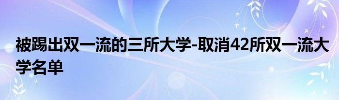 被踢出双一流的三所大学-取消42所双一流大学名单