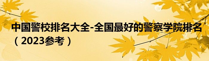 中国警校排名大全-全国最好的警察学院排名（2023参考）