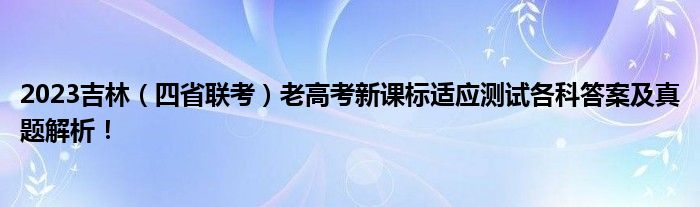 2023吉林（四省联考）老高考新课标适应测试各科答案及真题解析！