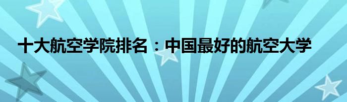 十大航空学院排名：中国最好的航空大学