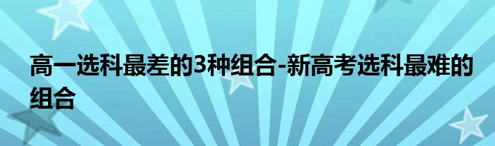 高一选科最差的3种组合-新高考选科最难的组合