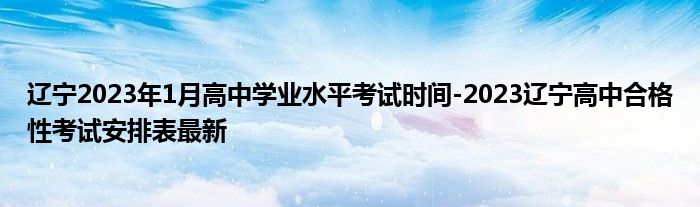 辽宁2023年1月高中学业水平考试时间-2023辽宁高中合格性考试安排表最新