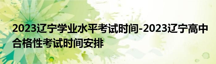 2023辽宁学业水平考试时间-2023辽宁高中合格性考试时间安排