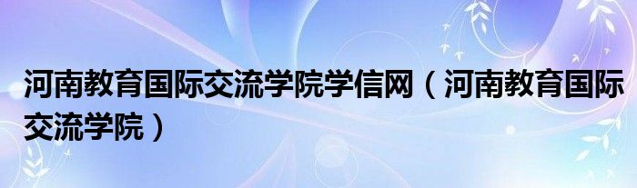 河南教育国际交流学院学信网（河南教育国际交流学院）