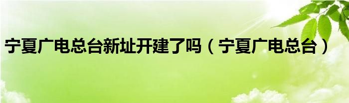 宁夏广电总台新址开建了吗（宁夏广电总台）